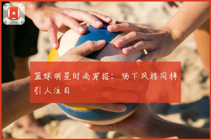 篮球明星时尚穿搭:场下风格同样引人注目