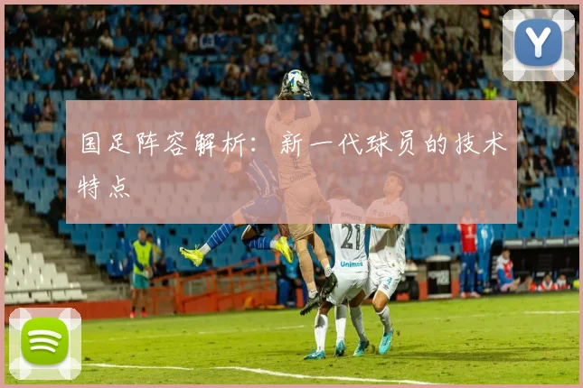 国足阵容解析：新一代球员的技术特点
