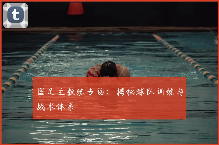 国足主教练专访：揭秘球队训练与战术体系