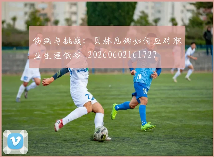 伤病与挑战：贝林厄姆如何应对职业生涯低谷_20260602161727