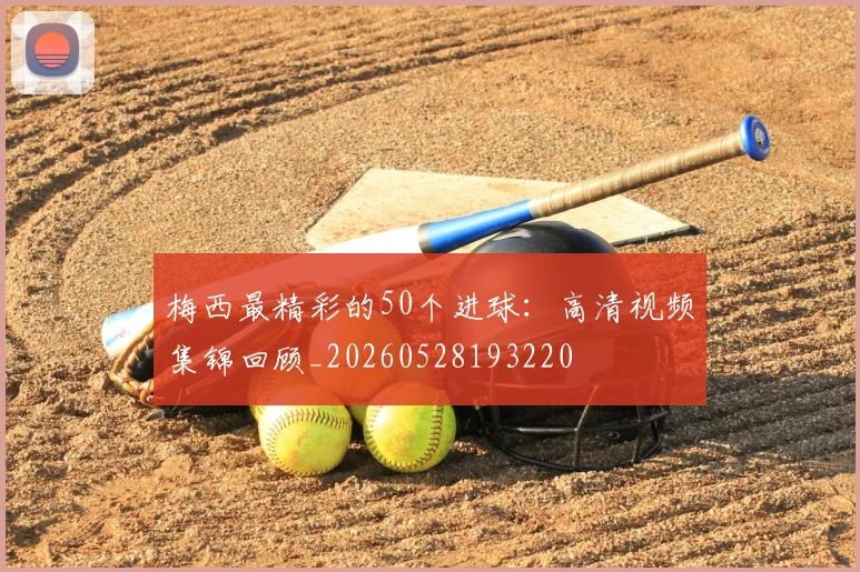 梅西最精彩的50个进球：高清视频集锦回顾_20260528193220