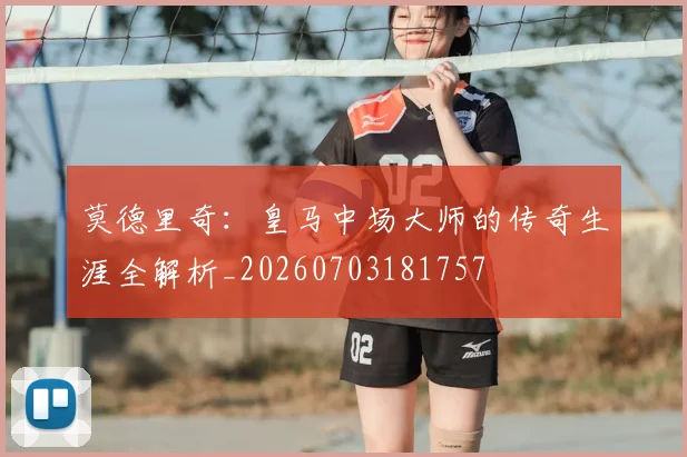 莫德里奇：皇马中场大师的传奇生涯全解析_20260703181757