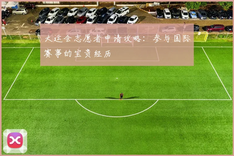 大运会志愿者申请攻略：参与国际赛事的宝贵经历