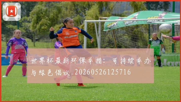 世界杯最新环保举措：可持续举办与绿色倡议_20260526125716