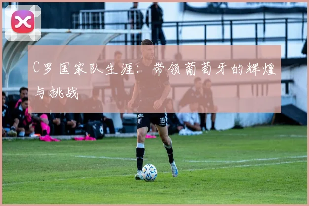 C罗国家队生涯:带领葡萄牙的辉煌与挑战