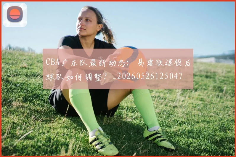 CBA广东队最新动态：易建联退役后球队如何调整？_20260526125047