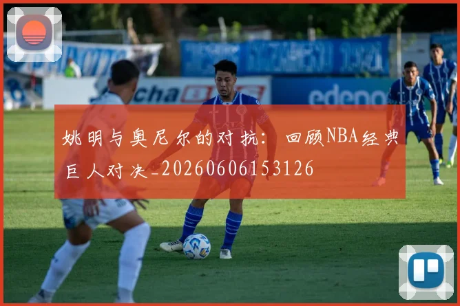 姚明与奥尼尔的对抗：回顾NBA经典巨人对决_20260606153126