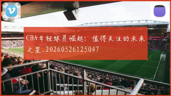 CBA年轻球员崛起：值得关注的未来之星_20260526125047