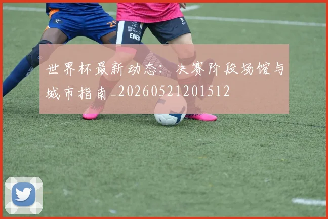世界杯最新动态：决赛阶段场馆与城市指南_20260521201512