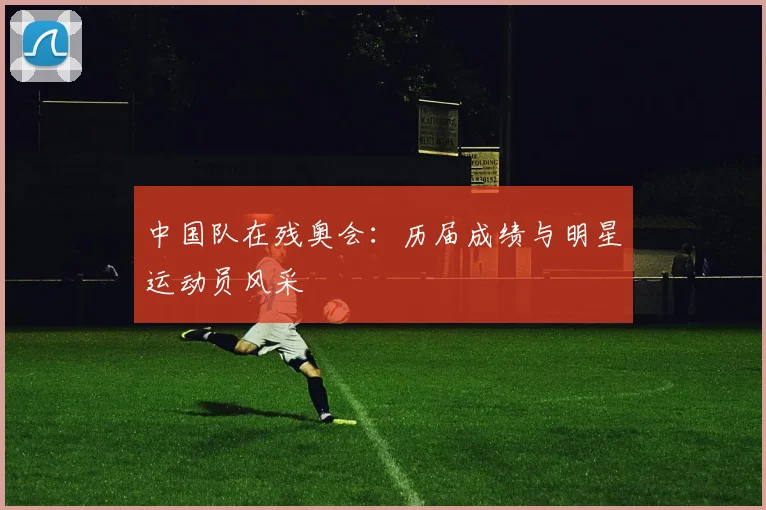 中国队在残奥会:历届成绩与明星运动员风采