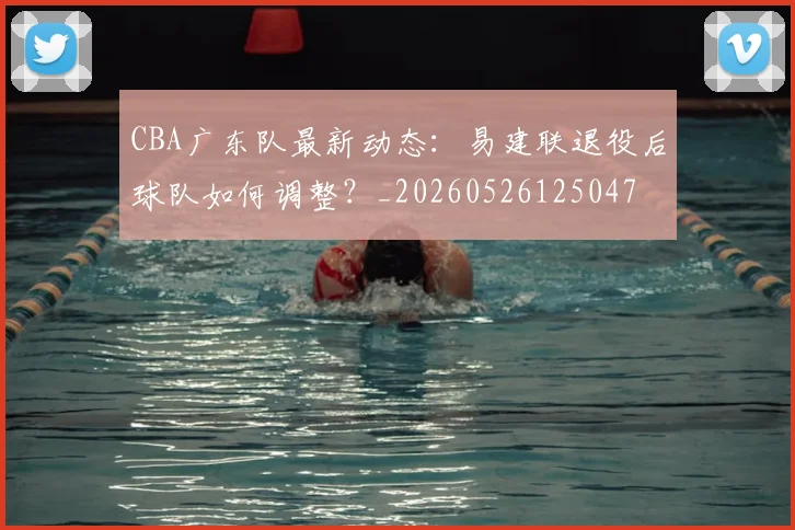 CBA广东队最新动态:易建联退役后球队如何调整?_20260526125047