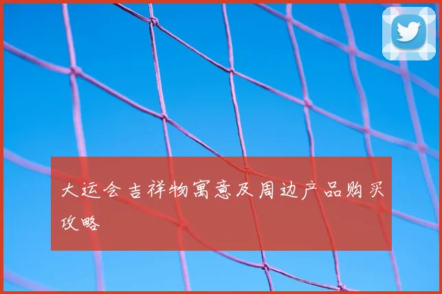 大运会吉祥物寓意及周边产品购买攻略