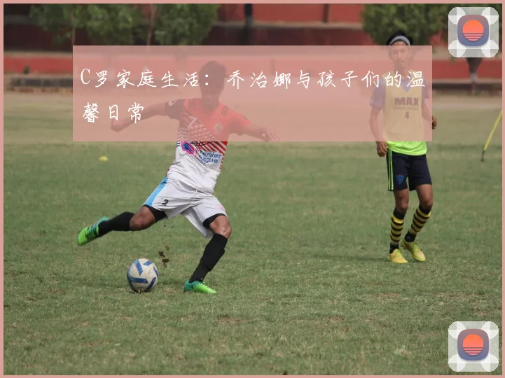 C罗家庭生活：乔治娜与孩子们的温馨日常