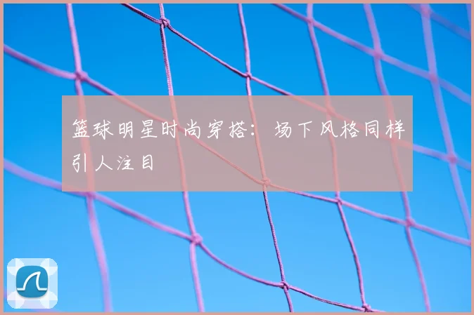 篮球明星时尚穿搭：场下风格同样引人注目