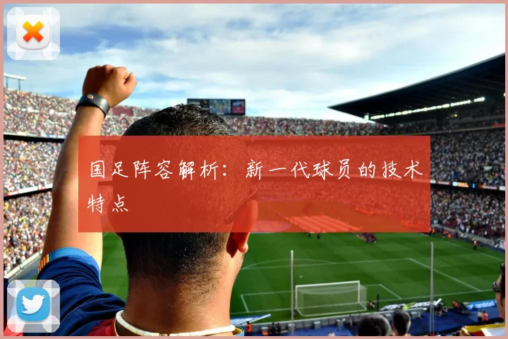 国足阵容解析:新一代球员的技术特点