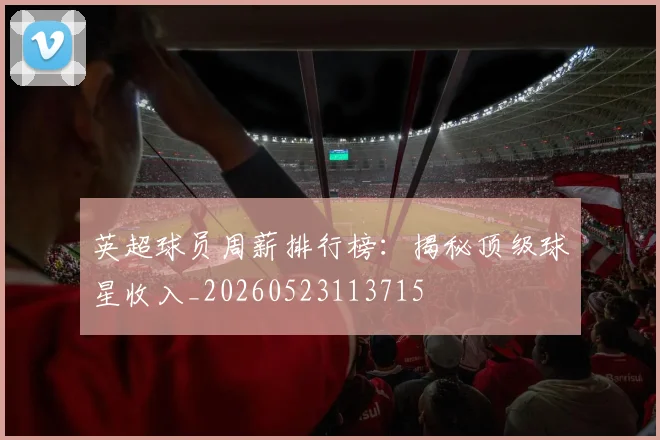 英超球员周薪排行榜:揭秘顶级球星收入_20260523113715
