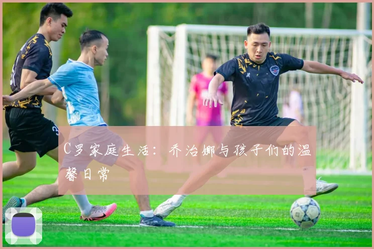 C罗家庭生活:乔治娜与孩子们的温馨日常