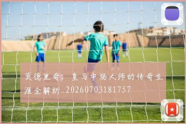 莫德里奇:皇马中场大师的传奇生涯全解析_20260703181757