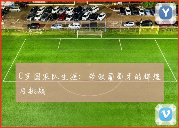 C罗国家队生涯：带领葡萄牙的辉煌与挑战
