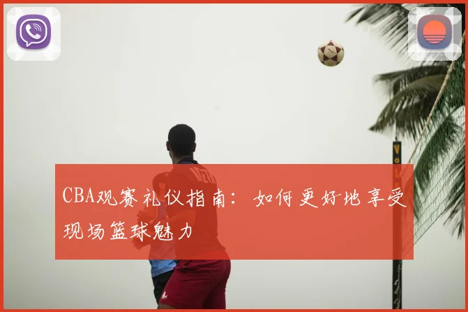 CBA观赛礼仪指南：如何更好地享受现场篮球魅力
