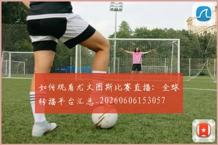 如何观看尤文图斯比赛直播：全球转播平台汇总_20260606153057