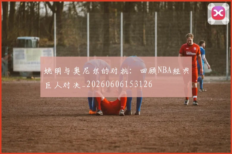 姚明与奥尼尔的对抗:回顾NBA经典巨人对决_20260606153126
