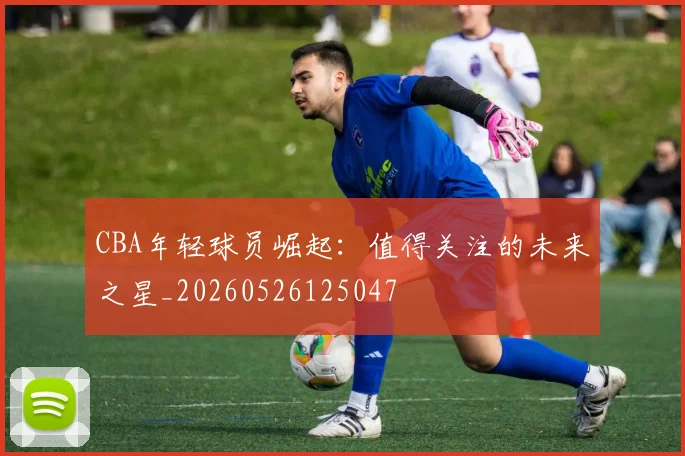 CBA年轻球员崛起:值得关注的未来之星_20260526125047