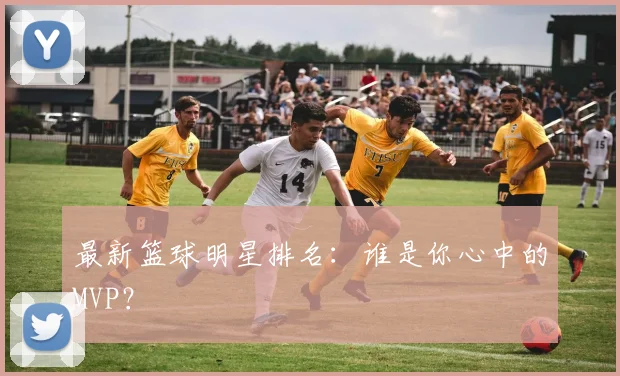 最新篮球明星排名：谁是你心中的MVP？