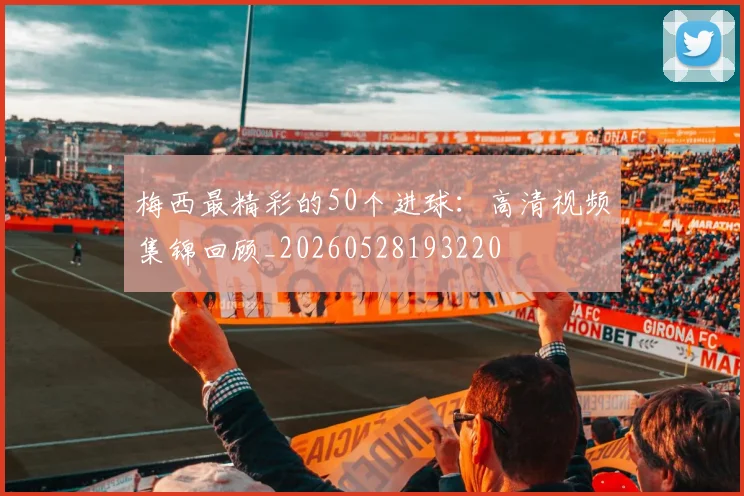 梅西最精彩的50个进球：高清视频集锦回顾_20260528193220